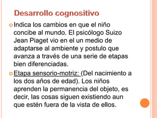 Indica los cambios en que el niño
concibe al mundo. El psicólogo Suizo
Jean Piaget vio en el un medio de
adaptarse al ambiente y postulo que
avanza a través de una serie de etapas
bien diferenciadas.
Etapa sensorio-motriz: (Del nacimiento a
los dos años de edad). Los niños
aprenden la permanencia del objeto, es
decir, las cosas siguen existiendo aun
que estén fuera de la vista de ellos.
 