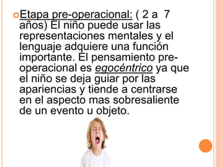 Etapa pre-operacional: ( 2 a 7
años) El niño puede usar las
representaciones mentales y el
lenguaje adquiere una función
importante. El pensamiento pre-
operacional es egocéntrico ya que
el niño se deja guiar por las
apariencias y tiende a centrarse
en el aspecto mas sobresaliente
de un evento u objeto.
 