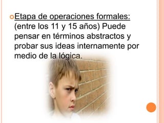 Etapa de operaciones formales:
(entre los 11 y 15 años) Puede
pensar en términos abstractos y
probar sus ideas internamente por
medio de la lógica.
 