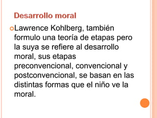 Lawrence Kohlberg, también
formulo una teoría de etapas pero
la suya se refiere al desarrollo
moral, sus etapas
preconvencional, convencional y
postconvencional, se basan en las
distintas formas que el niño ve la
moral.
 