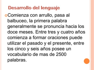Comienza con arrullo, pasa al
balbuceo, la primera palabra
generalmente se pronuncia hacia los
doce meses. Entre tres y cuatro años
comienza a formar oraciones puede
utilizar el pasado y el presente, entre
los cinco y seis años posee un
vocabulario de mas de 2500
palabras.
 