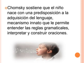 Chomsky sostiene que el niño
nace con una predisposición a la
adquisición del lenguaje,
mecanismo innato que le permite
entender las reglas gramaticales,
interpretar y construir oraciones.
 