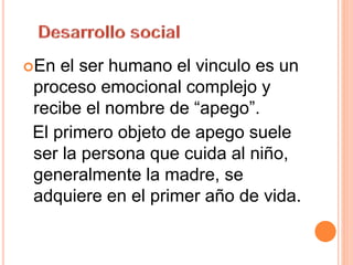 En el ser humano el vinculo es un
proceso emocional complejo y
recibe el nombre de “apego”.
El primero objeto de apego suele
ser la persona que cuida al niño,
generalmente la madre, se
adquiere en el primer año de vida.
 