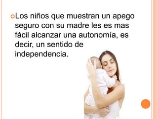 Los niños que muestran un apego
seguro con su madre les es mas
fácil alcanzar una autonomía, es
decir, un sentido de
independencia.
 