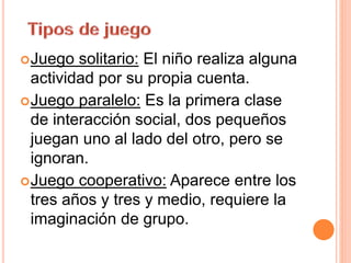 Juego solitario: El niño realiza alguna
actividad por su propia cuenta.
Juego paralelo: Es la primera clase
de interacción social, dos pequeños
juegan uno al lado del otro, pero se
ignoran.
Juego cooperativo: Aparece entre los
tres años y tres y medio, requiere la
imaginación de grupo.
 