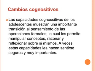 Las capacidades cognoscitivas de los
adolescentes muestran una importante
transición al pensamiento de las
operaciones formales, lo cual les permite
manipular conceptos, razonar y
reflexionar sobre si mismos. A veces
estas capacidades les hacen sentirse
seguros y muy importantes.
 