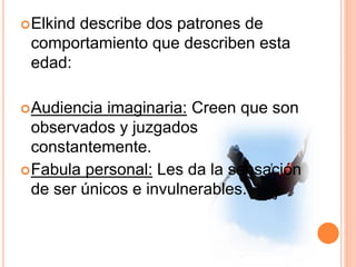 Elkind describe dos patrones de
comportamiento que describen esta
edad:
Audiencia imaginaria: Creen que son
observados y juzgados
constantemente.
Fabula personal: Les da la sensación
de ser únicos e invulnerables.
 