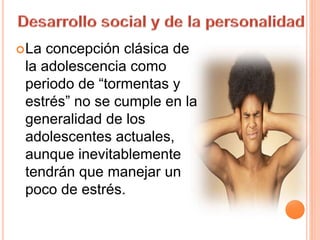 La concepción clásica de
la adolescencia como
periodo de “tormentas y
estrés” no se cumple en la
generalidad de los
adolescentes actuales,
aunque inevitablemente
tendrán que manejar un
poco de estrés.
 