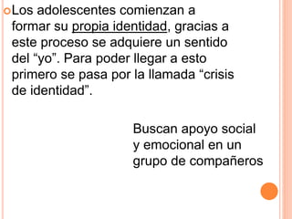 Los adolescentes comienzan a
formar su propia identidad, gracias a
este proceso se adquiere un sentido
del “yo”. Para poder llegar a esto
primero se pasa por la llamada “crisis
de identidad”.
Buscan apoyo social
y emocional en un
grupo de compañeros
 