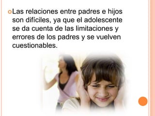 Las relaciones entre padres e hijos
son difíciles, ya que el adolescente
se da cuenta de las limitaciones y
errores de los padres y se vuelven
cuestionables.
 