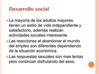 La mayoría de los adultos mayores
tienen un estilo de vida independiente y
satisfactorio, además realizan
actividades sociales interesante.
Las reacciones al abandonar el mundo
del empleo son diferentes dependiendo
de la situación económica.
Las respuestas sexuales son mas lentas
pero continúan disfrutando del sexo.
 