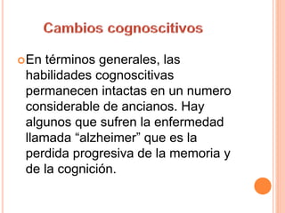 En términos generales, las
habilidades cognoscitivas
permanecen intactas en un numero
considerable de ancianos. Hay
algunos que sufren la enfermedad
llamada “alzheimer” que es la
perdida progresiva de la memoria y
de la cognición.
 