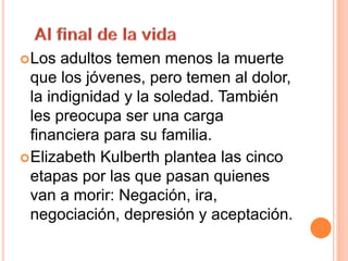 Los adultos temen menos la muerte
que los jóvenes, pero temen al dolor,
la indignidad y la soledad. También
les preocupa ser una carga
financiera para su familia.
Elizabeth Kulberth plantea las cinco
etapas por las que pasan quienes
van a morir: Negación, ira,
negociación, depresión y aceptación.
 