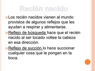 Los recién nacidos vienen al mundo
provistos de algunos reflejos que les
ayudan a respirar y alimentarse.
Reflejo de búsqueda hace que el recién
nacido al ser tocado voltee la cabeza
en esa dirección.
Reflejo de succión lo hace succionar
cualquier cosa que le pongan en la
boca.
 
