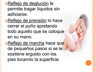 Reflejo de deglución le
permite tragar líquidos sin
asfixiarse.
Reflejo de prensión lo hace
cerrar el puño apretando
todo aquello que se coloque
en su mano.
Reflejo de marcha hace que
de pequeños pasos si se le
sostiene erguido con los
pies tocando la superficie.
 