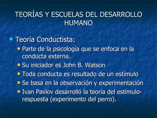 TEORÍAS Y ESCUELAS DEL DESARROLLO HUMANO Teoría Conductista: Parte de la psicología que se enfoca en la conducta externa. Su iniciador es John B. Watson Toda conducta es resultado de un estímulo Se basa en la observación y experimentación Ivan Pavlov desarrolló la teoría del estímulo- respuesta (experimento del perro). 
