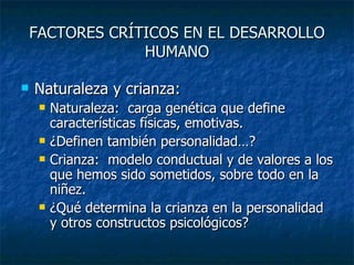 FACTORES CRÍTICOS EN EL DESARROLLO HUMANO Naturaleza y crianza: Naturaleza:  carga genética que define características físicas, emotivas.  ¿Definen también personalidad…? Crianza:  modelo conductual y de valores a los que hemos sido sometidos, sobre todo en la niñez. ¿Qué determina la crianza en la personalidad y otros constructos psicológicos? 
