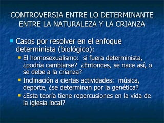 CONTROVERSIA ENTRE LO DETERMINANTE ENTRE LA NATURALEZA Y LA CRIANZA Casos por resolver en el enfoque determinista (biológico): El homosexualismo:  si fuera determinista, ¿podría cambiarse?  ¿Entonces, se nace así, o se debe a la crianza? Inclinación a ciertas actividades:  música, deporte, ¿se determinan por la genética? ¿Esta teoría tiene repercusiones en la vida de la iglesia local? 