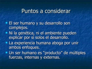 Puntos a considerar El ser humano y su desarrollo son complejos. Ni la genética, ni el ambiente pueden explicar por sí solos el desarrollo. La experiencia humana aboga por unir ambos enfoques. Un ser humano es “producto” de múltiples fuerzas, internas y externas. 