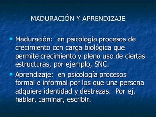 MADURACIÓN Y APRENDIZAJE Maduración:  en psicología procesos de crecimiento con carga biológica que permite crecimiento y pleno uso de ciertas estructuras, por ejemplo, SNC. Aprendizaje:  en psicología procesos formal e informal por los que una persona adquiere identidad y destrezas.  Por ej. hablar, caminar, escribir.  