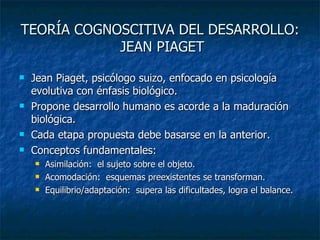 TEORÍA COGNOSCITIVA DEL DESARROLLO:  JEAN PIAGET Jean Piaget, psicólogo suizo, enfocado en psicología evolutiva con énfasis biológico. Propone desarrollo humano es acorde a la maduración biológica. Cada etapa propuesta debe basarse en la anterior. Conceptos fundamentales: Asimilación:  el sujeto sobre el objeto. Acomodación:  esquemas preexistentes se transforman. Equilibrio/adaptación:  supera las dificultades, logra el balance. 
