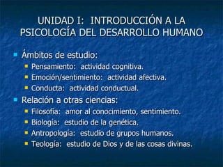 UNIDAD I:  INTRODUCCIÓN A LA PSICOLOGÍA DEL DESARROLLO HUMANO Ámbitos de estudio: Pensamiento:  actividad cognitiva. Emoción/sentimiento:  actividad afectiva. Conducta:  actividad conductual. Relación a otras ciencias: Filosofía:  amor al conocimiento, sentimiento. Biología:  estudio de la genética. Antropología:  estudio de grupos humanos. Teología:  estudio de Dios y de las cosas divinas. 