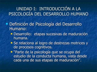 UNIDAD I:  INTRODUCCIÓN A LA PSICOLOGÍA DEL DESARROLLO HUMANO Definición de Psicología del Desarrollo Humano: Desarrollo:  etapas sucesivas de maduración humana. Se relaciona al logro de destrezas motrices y de procesos cognitivos. “Parte de la psicología que se ocupa del estudio de la conducta humana, vista desde cada una de sus etapas de maduración”. 