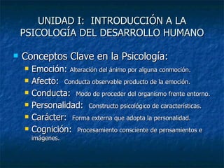 UNIDAD I:  INTRODUCCIÓN A LA PSICOLOGÍA DEL DESARROLLO HUMANO Conceptos Clave en la Psicología: Emoción:  Alteración del ánimo por alguna conmoción. Afecto:  Conducta observable producto de la emoción. Conducta:  Modo de proceder del organismo frente entorno. Personalidad:  Constructo psicológico de características. Carácter:  Forma externa que adopta la personalidad. Cognición:  Procesamiento consciente de pensamientos e imágenes. 
