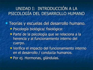 UNIDAD I:  INTRODUCCIÓN A LA PSICOLOGÍA DEL DESARROLLO HUMANO Teorías y escuelas del desarrollo humano. Psicología biológica/ fisiológica: Parte de la psicología que se relaciona a la herencia y al funcionamiento interno del cuerpo. Verifica el impacto del funcionamiento interno en el desarrollo / conducta humanos. Por ej. Hormonas, glándulas. 