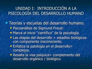 UNIDAD I:  INTRODUCCIÓN A LA PSICOLOGÍA DEL DESARROLLO HUMANO Teorías y escuelas del desarrollo humano. Psicoanálisis de Sigmund Freud: Marca el inicio “científico” de la psicología. Las etapas del desarrollo > estadíos biológicos con componente insconsciente. Enfatiza la patología en el desarrollo> complejos. Resalta la visa psíquica> complemento del desarrollo orgánico / biológico. 
