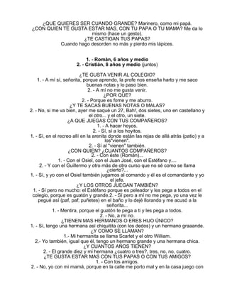 ¿QUE QUIERES SER CUANDO GRANDE? Marinero, como mi papá.
¿CON QUIEN TE GUSTA ESTAR MAS, CON TU PAPA O TU MAMA? Me da lo
mismo (hace un gesto).
¿TE CASTIGAN TUS PAPAS?
Cuando hago desorden no más y pierdo mis lápices.
1. - Román, 6 años y medio
2. - Cristián, 8 años y medio (juntos)
¿TE GUSTA VENIR AL COLEGIO?
1. - A mí sí, señorita, porque aprendo, la profe nos enseña harto y me saco
buenas notas y lo paso bien.
2. - A mí no me gusta venir.
¿POR QUE?
2. - Porque es fome y me aburro.
¿Y TE SACAS BUENAS NOTAS O MALAS?
2. - No, si me va bien, ayer me saqué un 27, Bah!, dos sietes, uno en castellano y
el otro... y el otro, un siete.
¿A QUE JUEGAS CON TUS COMPAÑEROS?
1. - A hacer hoyos.
2. - Sí, sí a los hoyitos.
1. - Sí, en el recreo allí en la arenita donde están las rejas de allá atrás (patio) y a
los"vienen".
2. - Sí al "vienen" también.
¿CON QUIEN? ¿CUANTOS COMPAÑEROS?
2. - Con éste (Román)...
1. - Con el Osiel, con el Juan José, con el Estéfano y....
2. - Y con el Guillermo y otro más de otro curso que no sé como se llama
¿cierto?...
1. - Sí, y yo con el Osiel también jugamos al comando y él es el comandante y yo
el jefe.
¿Y LOS OTROS JUEGAN TAMBIÉN?
1. - Sí pero no mucho: el Estéfano porque es peleador y les pega a todos en el
colegio, porque es guatón y grande.2. - Sí pero a mí no me pega, yo una vez le
pegué así (paf, paf; puñetes) en el baño y lo dejé llorando y me acusó a la
señorita...
1. - Mentira, porque el guatón te pega a ti y les pega a todos.
2. - No, a mí no.
¿TIENEN MAS HERMANOS O ERES HIJO ÚNICO?
1. - Sí, tengo una hermana así chiquitita (con los dedos) y un hermano graaande.
¿Y COMO SE LLAMAN?
1.- Mi hermanita se llama Scarlet y el otro William.
2.- Yo también, igual que él, tengo un hermano grande y una hermana chica.
¿Y CUANTOS AÑOS TIENEN?
2. - El grande diez y mi hermana ¿cuatro o tres?, tres, no, no, cuatro.
¿TE GUSTA ESTAR MAS CON TUS PAPAS O CON TUS AMIGOS?
1. - Con los amigos.
2. - No, yo con mi mamá, porque en la calle me porto mal y en la casa juego con

 