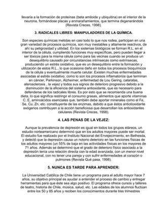 llevaría a la formación de proteínas (beta amiloide y ubiquitina) en el interior de la
neurona, formándose placas y enmarañamientos, que termina degenerándola
(Revista Creces, 1998).
3. RADICALES LIBRES: MANIPULADORES DE LA QUÍMICA.
Son especies químicas metidas en casi todo lo que nos rodea, participan en una
gran variedad de procesos químicos, son muy inestables y altamente reactivos, de
ahí su peligrosidad y utilidad. En los sistemas biológicos se forman R.L. en el
interior de la célula, cumpliendo funciones muy específicas, pero pueden llegar a
ser tóxicos para la misma célula como para las vecinas cuando se produce un
desequilibrio causado por circunstancias intrínsecas como extrínsecas,
produciendo un estrés oxidativo, que es un desequilibrio entre la formación y
utilización de estos R.L., lo que ocasiona daño en todos los procesos bioquímicos
de la célula y eventualmente muerte celular. Existen muchas enfermedades
asociadas al estrés oxidativo, como lo son los procesos inflamatorios que terminan
en cáncer, Parkinson, Alzheimer, enfermedad de Lou Gering, cataratas,
aterosclerosis , la vejez y todos sus signos de deterioro progresivo debido a la
disminución de la eficiencia del sistema antioxidante, que es necesario para
defenderse de los radicales libres. Es por esto que se recomienda una buena
dieta, lo que significa restringir el consumo grasas, alimentos que aporte vitaminas
C, E, aminoácidos esenciales que, también debe aportar minerales como el Fe,
Se, Cu, Zn, etc. constituyente de las enzimas, debido a que éstos antiotioxidante
exógenos contribuyen a la acción beneficiosa que desarrollan los antioxidantes
celulares (Revista Creces, 1998).

4. LAS PENAS DE LA VEJEZ:
Aunque la prevalencia de depresión es igual en todos los grupos etáreos, un
estudio norteamericano determinó que en los adultos mayores puede ser mortal.
El estudio fue realizado por el Instituto Nacional del Envejecimiento, en Bethesda,
y detectó que la depresión causa un notorio deterioro en las funciones físicas de
los adultos mayores (un 55% de baja en las actividades físicas en los mayores de
71 años. Además se determinó que el grado de deterioro físico asociado a la
depresión tenía una relación directa con la edad avanzada, con un menor nivel
educacional, con no tener una pareja y con sufrir enfermedades al corazón o
pulmones (Revista Qué pasa, 1998).

5. NUNCA ES TARDE PARA APRENDER:
La Universidad Católica de Chile tiene un programa para el adulto mayor hace 7
años, su objetivo principal es ayudar a entender el proceso de cambio y entregar
herramientas para que éste sea algo positivo. El programa ofrece cursos y talleres
de teatro, historia de Chile, música, salud, etc. Las edades de los alumnos fluctúan
entre los 50 y 85 años y reciben los conocimientos durante tres trimestres

 