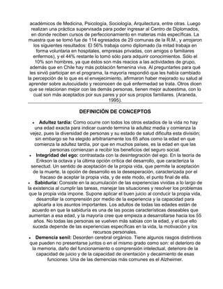 académicos de Medicina, Psicología, Sociología, Arquitectura, entre otras. Luego
realizan una práctica supervisada para poder ingresar al Centro de Diplomados,
en donde reciben cursos de perfeccionamiento en materias más específicas. La
muestra que se tomó fue de 114 egresados de 29 comunas de la R.M., y arrojaron
los siguientes resultados: El 56% trabaja como diplomado (la mitad trabaja en
forma voluntaria en hospitales, empresas privadas, con amigos o familiares
enfermos), y el 44% restante lo tomó sólo para adquirir conocimientos. Sólo el
10% son hombres, ya que éstos son más reacios a las actividades de grupo,
además que en Chile hay más población femenina viva. Al preguntarles para qué
les sirvió participar en el programa, la mayoría respondió que les había cambiado
la percepción de lo que es el envejecimiento, afirmaron haber mejorado su salud al
aprender sobre autocuidado y reconocen de qué enfermedad se trata. Otros dicen
que se relacionan mejor con las demás personas, tienen mejor autoestima, con lo
cual son más aceptados por sus pares y por sus propios familiares. (Araneda,
1995).

DEFINICIÓN DE CONCEPTOS
Adultez tardía: Como ocurre con todos los otros estadios de la vida no hay
una edad exacta para indicar cuando termina la adultez media y comienza la
vejez, pues la diversidad de personas y su estado de salud dificulta esta división;
sin embargo se ha elegido arbitrariamente los 65 años como la edad en que
comienza la adultez tardía, por que en muchos países, es la edad en que las
personas comienzan a recibir los beneficios del seguro social.
• Integridad del ego: contrastada con la desintegración del ego. En la teoría de
Erikson la octava y la última opción crítica del desarrollo, que caracteriza la
senectud. Un sentido de aceptación de la propia vida, que permite la aceptación
de la muerte, la opción de desarrollo es la desesperación, caracterizada por el
fracaso de aceptar la propia vida, y de este modo, el punto final de ella.
• Sabiduría: Consiste en la acumulación de las experiencias vividas a lo largo de
la existencia al cumplir las tareas, manejar las situaciones y resolver los problemas
que la propia vida impone. Supone aplicar el buen juicio al conducir la propia vida,
desarrollar la comprensión por medio de la experiencia y la capacidad para
aplicarla a los asuntos importantes. Los adultos de todas las edades están de
acuerdo en que la sabiduría es una de las pocas características deseables que
aumentan a esa edad, y la mayoría cree que empieza a desarrollarse hacia los 55
años. No todas las personas se vuelven más sabias con la edad, y el que ello
suceda depende de las experiencias específicas en la vida, la motivación y los
recursos personales.
• Demencia senil: Desorden cerebral orgánico. Tiene algunos rasgos distintivos
que pueden no presentarse juntos o en el mismo grado como son: el deterioro de
la memoria, daño del funcionamiento o comprensión intelectual, deterioro de la
capacidad de juicio y de la capacidad de orientación y decaimiento de esas
funciones. Una de las demencias más comunes es el Alzheimer.
•

 