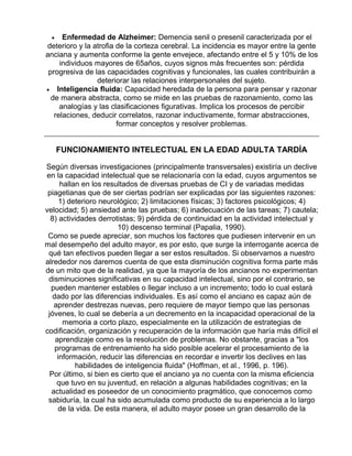 Enfermedad de Alzheimer: Demencia senil o presenil caracterizada por el
deterioro y la atrofia de la corteza cerebral. La incidencia es mayor entre la gente
anciana y aumenta conforme la gente envejece, afectando entre el 5 y 10% de los
individuos mayores de 65años, cuyos signos más frecuentes son: pérdida
progresiva de las capacidades cognitivas y funcionales, las cuales contribuirán a
deteriorar las relaciones interpersonales del sujeto.
• Inteligencia fluida: Capacidad heredada de la persona para pensar y razonar
de manera abstracta, como se mide en las pruebas de razonamiento, como las
analogías y las clasificaciones figurativas. Implica los procesos de percibir
relaciones, deducir correlatos, razonar inductivamente, formar abstracciones,
formar conceptos y resolver problemas.
•

FUNCIONAMIENTO INTELECTUAL EN LA EDAD ADULTA TARDÍA
Según diversas investigaciones (principalmente transversales) existiría un declive
en la capacidad intelectual que se relacionaría con la edad, cuyos argumentos se
hallan en los resultados de diversas pruebas de CI y de variadas medidas
piagetianas que de ser ciertas podrían ser explicadas por las siguientes razones:
1) deterioro neurológico; 2) limitaciones físicas; 3) factores psicológicos; 4)
velocidad; 5) ansiedad ante las pruebas; 6) inadecuación de las tareas; 7) cautela;
8) actividades derrotistas; 9) pérdida de continuidad en la actividad intelectual y
10) descenso terminal (Papalia, 1990).
Como se puede apreciar, son muchos los factores que pudiesen intervenir en un
mal desempeño del adulto mayor, es por esto, que surge la interrogante acerca de
qué tan efectivos pueden llegar a ser estos resultados. Si observamos a nuestro
alrededor nos daremos cuenta de que esta disminución cognitiva forma parte más
de un mito que de la realidad, ya que la mayoría de los ancianos no experimentan
disminuciones significativas en su capacidad intelectual, sino por el contrario, se
pueden mantener estables o llegar incluso a un incremento; todo lo cual estará
dado por las diferencias individuales. Es así como el anciano es capaz aún de
aprender destrezas nuevas, pero requiere de mayor tiempo que las personas
jóvenes, lo cual se debería a un decremento en la incapacidad operacional de la
memoria a corto plazo, especialmente en la utilización de estrategias de
codificación, organización y recuperación de la información que haría más difícil el
aprendizaje como es la resolución de problemas. No obstante, gracias a "los
programas de entrenamiento ha sido posible acelerar el procesamiento de la
información, reducir las diferencias en recordar e invertir los declives en las
habilidades de inteligencia fluida" (Hoffman, et al., 1996, p. 196).
Por último, si bien es cierto que el anciano ya no cuenta con la misma eficiencia
que tuvo en su juventud, en relación a algunas habilidades cognitivas; en la
actualidad es poseedor de un conocimiento pragmático, que conocemos como
sabiduría, la cual ha sido acumulada como producto de su experiencia a lo largo
de la vida. De esta manera, el adulto mayor posee un gran desarrollo de la

 