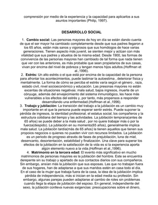 comprensión por medio de la experiencia y la capacidad para aplicarlos a sus
asuntos importantes (Philip, 1997).

DESARROLLO SOCIAL
1. Cambio social: Las personas mayores de hoy en día se están dando cuenta
de que el ser mayor ha cambiado completamente desde que sus padres llegaron a
los 65 años, están más sanos y vigorosos que sus homólogos de hace varias
generaciones. Tienen aspecto más juvenil, se sienten mejor y actúan con más
vitalidad que sus padres y abuelos de la misma edad. Desde 1900, las formas de
convivencia de las personas mayores han cambiado de tal forma que nada tienen
que ver con las anteriores, es más probable que sean propietarios de sus casas,
vivan por encima del nivel de pobreza y tengan menos hijos adultos.(Hoffman et
al.,1996).
2. Estrés: Un alto estrés o el que está por encima de la capacidad de la persona
para afrontar los acontecimientos, puede lastimar la autoestima , deteriorar física y
mentalmente. La forma de cómo se perciba el estrés varía según el género , raza,
estado civil, nivel socioeconómico y educación. Las presonas mayores no están
excentas de situaciones negativas: mala salud, bajos ingresos, muerte de un
cónyuge, además del envejecimiento del sistema inmunológico, les hace más
vulnerables a los efectos del estrés y, por tanto, más propensos a responder
desarrollando una enfermedad.(Hoffman et al.,1996).
3. Trabajo y jubilación: La transición del trabajo a la jubilación es un cambio muy
importante en el que la persona puede esperar sentir estrés. Puede suponer la
pérdida de ingresos, la identidad profesional, el estatus social, los compañeros y la
estructura cotidiana del tiempo y las actividades. La jubilación temprana(antes de
65 años) se puede deber a la mala salud , por no quere trabajar más o por la
fuerza(despido). La jubilación en su momento(65 años), generalmente implica
mala salud. La jubilación tardía(más de 65 años) la tienen aquellos que tienen sus
propoios negocios o quienes no pueden vivir con recursos limitados. La jubilación
es un periodo de progreso através de fases de prejubilación, luna de miel,
desencanto, desorientación, estabilidad y finalización. Una clave para superar los
efectos de la jubilación en la satisfacción de la vida es si la experiencia aporta
algún elemento nuevo a la vida.(Hoffman et al.,1996).
4. Matrimonio en la tercera edad: El evento más significativo en mucho
matrimonios de personas mayores es la jubilación del hombre. Este se encuentra
derepente sin su trabajo y apartado de sus contactos diarios con sus compañeros.
Sin embargo, ansían más la jubilación que sus esposas. Las que no trabajan fuera
de sus hogares, han de adaptarse a que sus maridos estén en casa todo el día.
En el caso de la mujer que trabaja fuera de la casa, la idea de la jubilación implica
pérdida de independencia, más si inician en la edad media su profesión. Sin
embargo, algunas parejas pueden adaptarse al cambio de roles sin problemas
cuando llega la etapa de jubilación del esposo. En general, independiente del
sexo, la jublación conlleva nuevas exigencias: preocupaciones sobre el dinero,

 