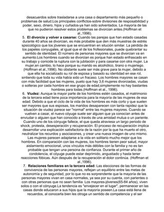 desacuerdos sobre trasladarse a una casa o departamento más pequeño o
problemas de salud.Los principales conflictos-sobre divisiones de resposabilidad y
poder, sexo, dinero, hijos y cuñados-ya han sido solventados. La mayoría de las
que no pudieron resolver estos problemas se divorcian antes.(Hoffman et
al.,1996).
5. El divorcio y volver a casarse: Cuando las parejas que han estado casadas
durante 40 años se divorcian, es más probable que den más muestras de estrés
spsicológico que los jóvenes que se encuentran en situción similar. La pérdida de
los papeles conyugales, al igual que el de los frofesionales, puede quebrantar su
sentido de identidad. El número de personas mayores que se divorcian va en
aumento.Los hombres cuando se divorcian es porque han estado enfrascado en
su trabajo y conicide la ruptura con la jubilación y para casarse con otra mujer. La
mujer,en cambio, lo hace porque su marido es alcohólico, tirano o mujeriego.
(Hoffman et al.,1996). No obstante suele ser más grave para la mujer, debido a
que ella ha socializado su rol de esposa y basado su identidad en ese rol,
sintiendo que toda su vida había sido un fracaso. Los hombres mayores se casan
con más facilidad que las mujeres, pueto que hay 3,6 mujeres divorciadas, viudas
o solteras por cada hombre en ese grupo de edad,simplemente no hay bastantes
hombres para todas.(Hoffman et al., 1996).
6. Viudez: Aunque la mayor parte de los hombres estén casados, el matrimonio
de la tercera edad tiene poca importancia para la mayoría de las mujeres de esa
edad. Debido a que el ciclo de la vida de los hombres es más corto y que suelen
ser mayores que sus esposas, los maridos desaparecen con tanta rapidez que la
situación de viudez parece ser "normal" entre las mujeres mayores. Cuando se
vuelven a casar, el nuevo cóyuge suele ser alguien que ya conocían antes de
enviudar o alguien que han conocido a través de una amistad mutua o un pariente.
Cuando uno de los cónyuge fallece, el que queda atraviesa un largo periodo de
shock, protesta, desesperación y recuperación. El proceso de recuperación implica
desarrollar una explicación satisfactoria de la razón por la que ha muerto el otro,
neutralizar los recurdos y asociacones, y crear una nueva imagen de uno mismo.
Las mujeres parecen adaptarse a la vida en solitario mucho mejor que los
hombres. En comparación con las mujeres, los hombres tienen peor salud, mayor
aislamiento emocional, unos vínculos más débiles con la familia y no es tan
probable que tengan una persona de confianza. Durante el primer año de
condolencia, el cóyuge puede estar deprimido, angustiado y hasta tener
reacciones fóbicas. Aún después de la recuperación el dolor continúa. (Hoffman et
al.,1996).
7. Relaciones familiares en la tercera edad: Las elecciones de las formas de
convivencia de las personas mayores, reflejan un equilibrio entre las metas de
autonomía y de seguridad, por lo que no es sorprendente que la mayoría de las
personas mayores vivan en casa normales, ya sea por su cuenta, con parientes o
con otras personas que no sean familia. Los mayores-jóvenes(65-84 años), viven
solos o con el cónyuge.La tendencia es "envejecer en el lugar", permanecer en las
casas donde educaron a sus hijos que la mayoría poseen.La casa está llena de
recuerdos, al conocerla bien les otroga un sentido de competencia y el ser

 