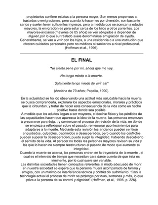 propietarios confiere estatus a la persona mayor. Son menos propensos a
traslados o emigraciones, pero cuando lo hacen es por diversión, son bastante
sanos y suelen tener suficientes ingresos, pero a medida que se acercan a edades
mayores, la emigración es para estar cerca de los hijos u otros parientes. Los
mayores-ancianos(mayores de 85 años) se ven obligados a depender de
alguien,por lo que su traslado suele denominarse emigración de ayuda.
Generalmente, se van a vivir con los hijos, a una residencia o a una institución que
ofrecen cuidados personales pero no médicos ni sanitarios a nivel profesional.
(Hoffman et al., 1996).

EL FINAL
"No siento pena por mí, ahora que me voy.
No tengo miedo a la muerte.
Solamente tengo miedo de vivir así"
(Anciana de 79 años; Papalia, 1990).
En la actualidad se ha ido observando una actitud más saludable hacia la muerte,
se busca comprenderla, explorara los aspectos emocionales, morales y prácticos
que la circundan, y tratar de hacer esta consecuencia de la vida como un hecho
positivo hasta donde sea posible.
A medida que los adultos llegan a ser mayores, el declive físico y las pérdidas de
las capacidades hacen que aparezca la idea de la muerte, las personas empiezan
a prepararse para ésta, , y comienzan el proceso de revisión de la vida, en donde
se empieza a reflexionar sobre el pasado, rememorar acontecimientos para
adaptarse a la muerte. Mediante esta revisión los ancianos pueden sentirse
angustiados, culpables, deprimidos o desesperados, pero cuando los conflictos
pueden superar la desesperación, puede surgir la integridad, habiendo descubierto
el sentido de la vida. Al parecer no todas las personas mayores revisan su vida y
las que lo hacen no siempre reestructuran el pasado de modo que aumente su
integridad.
Cuando la muerte se acerca, las personas entran en la trayectoria de la muerte , el
cual es el intervalo de tiempo que necesitan para darse cuenta de que ésta es
inminente, por lo cual suele ser variable.
Las distintas sociedades tienen conceptos referentes al modo adecuado de morir,
en nuestra sociedad se espera que la persona muera acompañada de familia y
amigos, con un mínimo de interferencia técnica y control del sufrimiento. "Con la
tecnología actual el proceso de morir se prolonga por días, semanas y más, lo que
priva a la persona de su control y dignidad" (Hoffman, et al., 1996, p. 226).

 