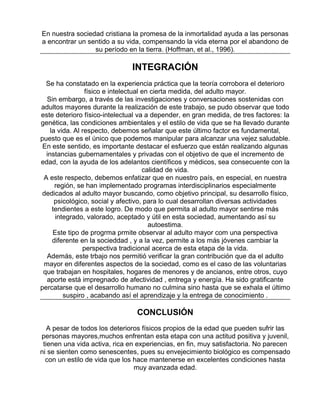 En nuestra sociedad cristiana la promesa de la inmortalidad ayuda a las personas
a encontrar un sentido a su vida, compensando la vida eterna por el abandono de
su período en la tierra. (Hoffman, et al., 1996).

INTEGRACIÓN
Se ha constatado en la experiencia práctica que la teoría corrobora el deterioro
físico e intelectual en cierta medida, del adulto mayor.
Sin embargo, a través de las investigaciones y conversaciones sostenidas con
adultos mayores durante la realización de este trabajo, se pudo observar que todo
este deterioro físico-intelectual va a depender, en gran medida, de tres factores: la
genética, las condiciones ambientales y el estilo de vida que se ha llevado durante
la vida. Al respecto, debemos señalar que este último factor es fundamental,
puesto que es el único que podemos manipular para alcanzar una vejez saludable.
En este sentido, es importante destacar el esfuerzo que están realizando algunas
instancias gubernamentales y privadas con el objetivo de que el incremento de
edad, con la ayuda de los adelantos científicos y médicos, sea consecuente con la
calidad de vida.
A este respecto, debemos enfatizar que en nuestro país, en especial, en nuestra
región, se han implementado programas interdisciplinarios especialmente
dedicados al adulto mayor buscando, como objetivo principal, su desarrollo físico,
psicológico, social y afectivo, para lo cual desarrollan diversas actividades
tendientes a este logro. De modo que permita al adulto mayor sentirse más
integrado, valorado, aceptado y útil en esta sociedad, aumentando así su
autoestima.
Este tipo de progrma prmite observar al adulto mayor com una perspectiva
diferente en la socieddad , y a la vez, permite a los más jóvenes cambiar la
perspectiva tradicional acerca de esta etapa de la vida.
Además, este trbajo nos permitió verificar la gran contribución que da el adulto
mayor en diferentes aspectos de la sociedad, como es el caso de las voluntarias
que trabajan en hospitales, hogares de menores y de ancianos, entre otros, cuyo
aporte está impregnado de afectividad , entrega y energía. Ha sido gratificante
percatarse que el desarrollo humano no culmina sino hasta que se exhala el último
suspiro , acabando así el aprendizaje y la entrega de conocimiento .

CONCLUSIÓN
A pesar de todos los deterioros físicos propios de la edad que pueden sufrir las
personas mayores,muchos enfrentan esta etapa con una actitud positiva y juvenil,
tienen una vida activa, rica en experiencias, en fin, muy satisfactoria. No parecen
ni se sienten como senescentes, pues su envejecimiento biológico es compensado
con un estilo de vida que los hace mantenerse en excelentes condiciones hasta
muy avanzada edad.

 