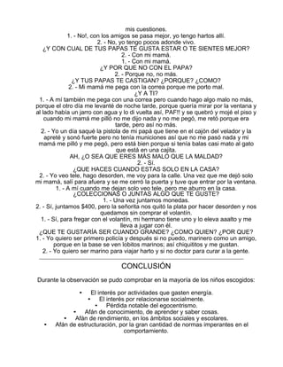 mis cuestiones.
1. - No!, con los amigos se pasa mejor, yo tengo hartos allí.
2. - No, yo tengo pocos adonde vivo.
¿Y CON CUAL DE TUS PAPAS TE GUSTA ESTAR O TE SIENTES MEJOR?
2. - Con mi mamá.
1. - Con mi mamá.
¿Y POR QUE NO CON EL PAPA?
2. - Porque no, no más.
¿Y TUS PAPAS TE CASTIGAN? ¿PORQUE? ¿COMO?
2. - Mi mamá me pega con la correa porque me porto mal.
¿Y A TI?
1. - A mí también me pega con una correa pero cuando hago algo malo no más,
porque el otro día me levanté de noche tarde, porque quería mirar por la ventana y
al lado había un jarro con agua y lo di vuelta así, PAF!! y se quebró y mojé el piso y
cuando mi mamá me pilló no me dijo nada y no me pegó, me retó porque era
tarde, pero así no más.
2. - Yo un día saqué la pistola de mi papá que tiene en el cajón del velador y la
apreté y sonó fuerte pero no tenía municiones así que no me pasó nada y mi
mamá me pilló y me pegó, pero está bien porque si tenía balas casi mato al gato
que está en una cajita.
AH, ¿O SEA QUE ERES MÁS MALO QUE LA MALDAD?
2. - Sí.
¿QUE HACES CUANDO ESTAS SOLO EN LA CASA?
2. - Yo veo tele, hago desorden, me voy para la calle. Una vez que me dejó solo
mi mamá, salí para afuera y se me cerró la puerta y tuve que entrar por la ventana.
1. - A mí cuando me dejan solo veo tele, pero me aburro en la casa.
¿COLECCIONAS O JUNTAS ALGO QUE TE GUSTE?
1. - Una vez juntamos monedas.
2. - Sí, juntamos $400, pero la señorita nos quitó la plata por hacer desorden y nos
quedamos sin comprar el volantín.
1. - Sí, para fregar con el volantín, mi hermano tiene uno y lo eleva aaalto y me
lleva a jugar con él.
¿QUE TE GUSTARÍA SER CUANDO GRANDE? ¿COMO QUIEN? ¿POR QUE?
1. - Yo quiero ser primero policía y después si no puedo, marinero como un amigo,
porque en la base se ven lobitos marinos; así chiquititos y me gustan.
2. - Yo quiero ser marino para viajar harto y si no doctor para curar a la gente.

CONCLUSIÓN
Durante la observación se pudo comprobar en la mayoría de los niños escogidos:
•

•

El interés por actividades que gasten energía.
• El interés por relacionarse socialmente.
• Pérdida notable del egocentrismo.
• Afán de conocimiento, de aprender y saber cosas.
• Afán de rendimiento, en los ámbitos sociales y escolares.
Afán de estructuración, por la gran cantidad de normas imperantes en el
comportamiento.

 