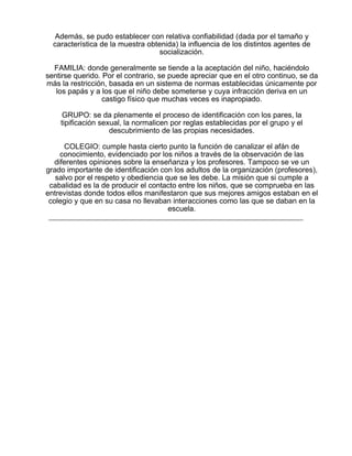 Además, se pudo establecer con relativa confiabilidad (dada por el tamaño y
característica de la muestra obtenida) la influencia de los distintos agentes de
socialización.
FAMILIA: donde generalmente se tiende a la aceptación del niño, haciéndolo
sentirse querido. Por el contrario, se puede apreciar que en el otro continuo, se da
más la restricción, basada en un sistema de normas establecidas únicamente por
los papás y a los que el niño debe someterse y cuya infracción deriva en un
castigo físico que muchas veces es inapropiado.
GRUPO: se da plenamente el proceso de identificación con los pares, la
tipificación sexual, la normalicen por reglas establecidas por el grupo y el
descubrimiento de las propias necesidades.
COLEGIO: cumple hasta cierto punto la función de canalizar el afán de
conocimiento, evidenciado por los niños a través de la observación de las
diferentes opiniones sobre la enseñanza y los profesores. Tampoco se ve un
grado importante de identificación con los adultos de la organización (profesores),
salvo por el respeto y obediencia que se les debe. La misión que si cumple a
cabalidad es la de producir el contacto entre los niños, que se comprueba en las
entrevistas donde todos ellos manifestaron que sus mejores amigos estaban en el
colegio y que en su casa no llevaban interacciones como las que se daban en la
escuela.

 