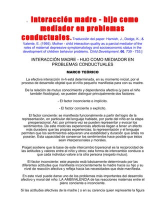 Interacción madre - hijo como
mediador en problemas
conductuales . Traducción del paper: Harnish, J., Dodge, K., &
o

Valente, E. (1995). Mother - child interaction quality as a parcial mediator of the
roles of maternal depressive symptomatology and socioeconomic status in the
development of children behavior problems. Child Development, 66, 739 - 753.]

INTERACCIÓN MADRE - HIJO COMO MEDIADOR EN
PROBLEMAS CONDUCTUALES
MARCO TEÓRICO
La efectiva interacción m-h está determinada, en su momento inicial, por el
proceso de desarrollo objetal que el niño pequeño manifiesta para con su madre.
De la relación de mutuo conocimiento y dependencia afectiva (y para el niño
también fisiológica), se pueden distinguir principalmente dos factores:
- El factor inconciente o implícito.
- El factor conciente o explícito.
El factor conciente: se manifiesta funcionalmente a partir del logro de la
representación, en particular del lenguaje hablado, por parte del niño en la etapa
preoperacional. Así, por primera vez se pueden representar y evocar los
sentimientos. De este modo las experiencias afectivas llegan a tener un efecto
más duradero que las propias experiencias; la representación y el lenguaje
permiten que los sentimientos adquieran una estabilidad y duración que antes no
poseían. Esta capacidad de conservar los sentimientos hace posible que éstos
sean interpersonales y morales.
Piaget sostiene que la base de este intercambio bipersonal es la reciprocidad de
las actitudes y valores entre el niño y otros; esta forma de intercambio conduce a
que cada individuo valore a la otra persona (respeto mutuo).
El factor inconciente: este aspecto está básicamente determinado por las
diferentes actitudes que manifiesta inconcientemente la madre hacia su hijo y su
nivel de reacción afectiva y refleja hacia las necesidades que éste manifiesta.
En este nivel puede darse uno de los problemas más importantes del desarrollo
afectivo y moral del niño: LA AMBIVALENCIA de las reacciones maternas entre el
plano conciente e inconciente.
Si las actitudes afectivas de la madre ( o en su carencia quien represente la figura

 