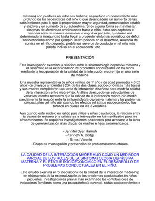 materna) son positivas en todos los ámbitos; se produce un conocimiento más
profundo de las necesidades del niño lo que desencadena un aumento de las
satisfacciones para él que le proporcionan mayor seguridad, comunicación estable
y afectiva y un aumento de su autoestima. Si de alguna forma se manifiestan
síntomas de afectividad ambivalentes hacia el niño, éstos son captados e
interiorizados de manera emocional o cognitiva por éste, quedando así
determinada la inseguridad hasta llegar a presentar síntomas somáticos de déficit
socioemocional como por ejemplo: interrupciones en el desarrollo, ausencia de
sonrisa en el niño pequeño, problemas severos de conducta en el niño más
grande incluso en el adolescente, etc.

PRESENTACIÓN
Esta investigación examinó la relación entre la sintomatología depresiva materna y
el desarrollo de la exteriorización de problemas conductuales en los niños
mediante la incorporación de la calidad de la interacción madre-hijo en una serie
de modelos.
Una muestra representativa de niños y niñas de 1º año ( de edad promedio = 6.52
años) de diversos ambientes ( 234 de las dos clases socioeconómicas más bajas)
y sus madres completaron una tarea de interacción diseñada para medir la calidad
de la interacción entre madre-hijo. Análisis de ecuaciones estructurales de
variables latentes revelaron que la calidad de la interacción madre-hijo medió
parcialmente la relación entre la sintomatología depresiva materna y los problemas
conductuales del niño aún cuando los efectos del status socioeconómico fue
tomado en cuenta en las 2 variables.
Aún cuando este modelo es válido para niños y niñas caucásicos, la relación entre
la depresión materna y la calidad de la interacción no fue significativa para los
afroamericanos. Se requieren investigaciones posteriores para avocarse a la tarea
de generawlización a las díadas de madres e hijos afroamericanos.
- Jennifer Dyer Harnish
- Kenneth A. Dodge
- Ernest Valente
- Grupo de investigación y prevención de problemas conductuales.

LA CALIDAD DE LA INTERACCION MADRE-HIJO COMO UN MEDIADOR
PARCIAL DE LOS ROLES DE LA SINTOMATOLOGIA DEPRESIVA
MATERNA Y EL STATUS SOCIOECONOMICO EN EL DESARROLLO DE
PROBLEMAS CONDUCTUALES EN EL NIÑO.
Este estudio examina el rol mediacional de la calidad de la interacción madre-hijo
en el desarrollo de la externalización de los problemas conductuales en niños
pequeños. Investigaciones previas han examinado las contribuciones de
indicadores familiares como una psicopatología parental, status socioeconómico e

 