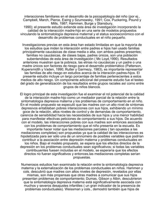 interacciones familiares en el desarrollo de la psicopatología del niño (por ej.,
Campbell, March, Pierce, Ewing y Szumowsky, 1991; Cox, Puckering, Pound y
Mills, 1987; Hammen, Burge y Stansbury,
1990); el presente estudio extiende esta área de investigación incorporando la
calidad de la interacción madre-hijo en una serie de modelos propuestos
vinculando la sintomatología depresiva maternal y el status socioeconómico con el
desarrollo de problemas conductuales en el niño pequeño.
Investigaciones previas en esta área han estado limitadas en que la mayoría de
los estudios que miden la interacción entre padres e hijos han usado familias
principalmente caucásicas de clase media o alta, con ambos padres presentes;
familias no caucásicas, de clases bajas, padres únicos, son una población
subentendidas de esta área de investigación ( Mc Loyd,1990). Resultados
anteriores muestran que la pobreza, las etnias no caucásicas y un padre o una
madre únicos son factores de riesgo para el desarrollo problemático (Patterson,
Kupersmidth y Vaden, 1990; Rutter y Garmezy, 1983), es importante representar
las familias de alto riesgo en estudios acerca de la interación padres-hijos. El
presente estudio incluye un largo porcentaje de familias pertenecientes a estos
medios de alto riesgo. Un componente adicional del presente estudio fue el testeo
del grado de generalización de los resultados entre grupos raciales así como entre
grupos de niños blancos.
El logro principal de esta investigación fue el examinar el rol potencial de la calidad
de la interacción madre-hijo como un mediador parcial de la relación entre la
sintomatología depresiva materna y los problemas de comportamiento en el niño.
En el modelo propuesto se especuló que las madres con un alto nivel de síntomas
depresivos entablaban pobres interacciones con sus hijos, exhibiendo un mínimo
goce de la relación, altos niveles de control y de demandas de comportamiento,
carencia de sensibilidad hacia las necesidades de sus hijos y una menor habilidad
para manifestar efectivas peticiones de comportamiento a sus hijos. De acuerdo
con el modelo, las interacciones pobres con sus madres son entonces asociadas
con los problemas de comportamiento que el niño presenta en la escuela. Es
importante hacer notar que las mediaciones parciales ( tan opuestas a las
mediaciones completas) son propuestas ya que la calidad de las interacciones es
hipotetizada para ser sólo una de un sinnúmero de posibles variables que podrían
contribuir a la asociación entre depresión materna y problemas conductuales en
los niños. Bajo el modelo propuesto, se espera que los efectos directos de la
depresión en los problemas conductuales sean significativos; si todas las variables
contribuyentes fuesen incluidas en el modelo, se esperaría que los efectos
directos no fueran significativos y entonces,las mediaciones completas serían
propuestas.
Numerosos estudios han examinado la relación entre la sintomatología depresiva
materna y la externalización de los problemas conductuales en niños. Hammen y
cols. descubrió que madres con altos niveles de depresión, revelados por ellas
mismas, son más propensas que otras madres a comunicar que sus hijos
presentan problemas de comportamiento; Dumas, Gibson y Albin, descubrieron
que la sintomatología depresiva materna está significativamente asociada con
muchos y severos desajustes infantiles ( un gran indicador de la presencia de
problemas conductuales). Weissman y cols., demostró también que hijos de

 