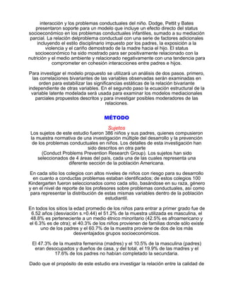 interacción y los problemas conductuales del niño. Dodge, Pettit y Bates
presentaron soporte para un modelo que incluye un efecto directo del status
socioeconómico en los problemas conductuales infantiles, sumado a su mediación
parcial. La relación delproblema conductual con una serie de factores adicionales
incluyendo el estilo disciplinario impuesto por los padres, la exposición a la
violencia y el cariño demostrado de la madre hacia el hijo. El status
socioeconómico ha sido mostrado para ser positivamente relacionado con la
nutrición y el medio ambiente y relacionado negativamente con una tendencia para
comprometer en cohesión interacciones entre padres e hijos.
Para investigar el modelo propuesto se utilizará un análisis de dos pasos. primero,
las correlaciones bivariantes de las variables observadas serán examinadas en
orden para estabilizar las significancias estáticas de la relación bivariante
independiente de otras variables. En el segundo paso la ecuación estructural de la
variable latente modelada será usada para examinar los modelos mediacionales
parciales propuestos descritos y para investigar posibles moderadores de las
relaciones.

MÉTODO
Sujetos

Los sujetos de este estudio fueron 386 niños y sus padres, quienes compusieron
la muestra normativa de una investigación múltiple del desarrollo y la prevención
de los problemas conductuales en niños. Los detalles de esta investigación han
sido descritos en otra parte
(Conduct Problems Prevention Research Group). Los sujetos han sido
seleccionados de 4 áreas del país, cada una de las cuales representa una
diferente sección de la población Americana.
En cada sitio los colegios con altos niveles de niños con riesgo para su desarrollo
en cuanto a conductas problemas estaban identificados; de estos colegios 100
Kindergarten fueron seleccionados como cada sitio, basándose en su raza, género
y en el nivel de reporte de los profesores sobre problemas conductuales, así como
para representar la distribución de estas mismas variables dentro de la población
estudiantil.
En todos los sitios la edad promedio de los niños para entrar a primer grado fue de
6.52 años (desviación s.=0.44) el 51.2% de la muestra utilizada es masculina, el
48.8% es perteneciente a un medio étnico minoritario (42.5% es afroamericano y
el 6.3% es de otra); el 40.3% de los niños provienen de familias donde sólo existe
uno de los padres y el 60.7% de la muestra proviene de dos de los más
desventajados grupos socioeconómicos.
El 47.3% de la muestra femenina (madres) y el 10.5% de la masculina (padres)
eran desocupados y dueños de casa, y del total, el 19.9% de las madres y el
17.6% de los padres no habían completado la secundaria.
Dado que el propósito de este estudio era investigar la relación entre la calidad de

 