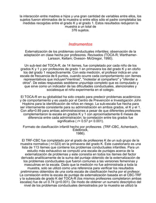 la interacción entre madres e hijos y una gran cantidad de variables entre ellos, los
sujetos fueron eliminados de la muestra si entre ellos sólo el padre completaba las
medidas recogidas entre el grado K y el grado 1. Estos resultados redujeron la
muestra a un total de
376 sujetos.

Instrumentos
Externalización de los problemas conductuales infantiles; observación de la
adaptación en clase hecha por profesores. Revisados (TOCA-R; WerthamerLarsson, Kellam; Oveson- McGregor, 1990).
Un sub-test del TOCA-R, de 14 ítemes, fue completado por cada niño de los
grados K y 1 y por profesores de grado 1 en primavera los del grado K y en otoño
los del grado 1 respectivamente. Con esta medición, el profesor indica en una
escala de frecuencia de 6 puntos, cuando ocurre cada comportamiento con ítemes
representativos que incluyen"mentiras", "molestar al compañero" y "ofender a
otros". De estas respuestas seobtiene unpuntaje completo que es computado y
que sirve como un indicador de las dificultades conductuales, atencionales y
socialesque el niño experimenta en el colegio.
El TOCA-R en su globalidad ha sido creado para predecir problemas académicos
y de comportamiento y es usado por el Centro de Prevención e Investigación John
Hopkins para la identificación de niños en riesgo. La sub-escala fue hecha para
ser internamente consistente para su administración en ambos grados, el K y el 1.
Con alfa=0.89 para ambas administraciones a pesar de que diferentes profesores
complementaron la escala en grados K y 1 con aproximadamente 6 meses de
diferencia entre cada administración; la correlación entre los grados fue
significativa ( r= 0.57 p< 0.001).
Formato de clasificación infantil hecho por profesores. (TRF-CBC, Achenbach,
Edelbrock,
1986).
El TRF-CBC fue completado por el grado de profesores K de un sub grupo de la
muestra normativa ( n=323) en la primavera del grado K. Este cuestionario es una
lista de 113 ítemes que contiene los problemas conductuales infantiles. Para un
estudio más exhaustivo se computó una escala de puntajes acerca de la
externalización de problemas y este consistía en todos los ítemes del factor
derivado analíticamente de la suma del puntaje obtenido de la externalización de
los problemas conductuales que fueron comunes a las versiones femeninas y
masculinas en la escala. Dado que la medición no fue administrada a toda la
muestra, solo se utilizó como una referencia para verificar los resultados
preliminares obtenidos de una corta escala de clasificación hecha por el profesor.
La correlación entre la escala de puntaje de externalización basada en el CBC-TRF
y la subescala de grado K del TOCA-R (los mismos profesores completaron ambas
escalas) fue de un 0.74 (p<0.001). De modo de obtener un sumario descriptivo del
nivel de los problemas conductuales demostrados por la muestra se utilizó la

 