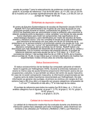 escala de puntaje T para la externalización de problemas conductuales para el
grado K, el puntaje de referencia T fue de 63.66 (desv. st.=11.29), con un 23.5%
de la muestra con un puntaje significativamente alto de 70 pts. y un 60.2% con un
puntaje de "riesgo" de 60 pts.

Síntomas de depresión materna.
El centro de Estudios Epidemológicos de escalas de Depresión (escala CES-D;
Radloff,1977) fue administrada a las mujeres de una casa de ayuda en una
entrevista privada durante el verano, comparando los grados K y 1. La escala
CES-D fue diseñada para ser administrada a toda la población para examinar la
relación existente entre la depresión y otras variables. Los ítemes de esta escala
fueron diseñados para medir los componentes más significativos de la
sintomatología depresiva y para identificarlos por medio de estudios de factor
analítico y literatura clínica. Una vez completa la escala se le pide al entrevistado
que mencione la frecuencia con que cada uno de los 20 síntomas se le
presentaron en la semana anterior a la entrevista usando una escala de 4 pts. con
rangos como. "rara vez / nunca" (0),"generalmente / siempre" (3). Un puntaje
depresivo completo se deriva sumando los 20 ítemes. Radloff realizó una
descripción aún más detallada del desarrollo de la escala así como de su validez y
confiabilidad. Con la muestra normativa del presente estudio, el puntaje de
referencia obtenido para esta escala fue de un 13.6 (desv. st. = 9.47), y la
consistencia interna ( ) del puntaje total fue de un 0.88; el 34.6% de la muestra
obtuvo puntaje de 16 pts. lo que indica que un número significativo de madres han
experimentado niveles clínicos altos de síntomas depresivos.

Status Socioeconómico.
El status socioeconómico de las familias fue computado aplicando el método
factor-4 sugerido por Hollingshead (1979). Durante la entrevista realizada en el
verano la misma casa de ayuda femenina proporcionó información acerca de sus
ocupaciones y estudios, lo que también se obtuvo del centro de ayuda masculino.
En caso de no existir comparación masculina, la información proporcionada por las
mujeres sería de doble importancia (recomendado por Hollingshead). De esta
información se generan dos puntajes. el primero es continuo con rangos de 8 (en
extremo bajo) a 66 (muy alto) y el segundo son grupos categóricos ranqueados de
1 a 5 con "1" indicando el más alto y "5" el más bajo de los status.
El puntaje de referencia para todos los sujetos fue 26.9 (desv. st. = 13.4) y el
análisis categórico fue el siguiente: el grupo 1, 3.7%; el grupo 2, 16.1%; grupo 3,
19.55; grupo 4,
28.5%; y el grupo 5, 32.2%.

Calidad de la interacción Madre-hijo.
La calidad de la interacción madre-hijo fue evaluada durante una dinámica de
interacción padres-hijos adaptada para esta investigación, estas dinámicas son
similares a las utilizadas por Forehand y McMahon (1981) y por Robinson y

 