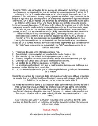 Eyberg (1981). Las conductas de los sujetos se observaron durante el verano en
sus hogares y las interacciones que se evaluaron se componían de 3 series de 5
minutos y una de 3, donde a la madre se le ordenó seguir instrucciones. Los
primeros 5 min. colorearon libros y había juguetes en el suelo, aquí la madre debía
seguir al hijo en lo que éste le pidiera. En el segundo segmento el hijo debía seguir
a la madre. En el 3§, se realizó una dinámica de aprendizaje donde la madre daba
las órdenes al hijo para armar una figura de lego que estaba dibujada, sin ella
tomar ninguna de las piezas. El 4§ segmento trataba de limpieza que el niño debía
presentar y que la madre estaba encargada de mantener. Inmediatamente luego
de cada segmento, dos escalas independientes clasificaban a uno o ambos
padres, usando una escala de interacción (IRS), derivada de una medición similar
desarrollada por Crnic y Greenberg y por Greenberg y Crnic; una de las
clasificaciones se refería a los síntomas depresivos de la madre y ambas se
referían al nivel de externalización de los problemas conductuales del niño.
Las siguientes cualidades de las interacciones fueron clasificadas usando una
escala de 24-5 puntos, hecha a través de los cuatro segmentos que se clasificaron
de " bajo" para la ausencia de la cualidad y de "alto" para la presencia de la
cualidad estudiada:
1. Presencia de goce en la interacción madre-hijo.
2. Sensibilidad y responsividad apropiada de la madre hacia el hijo.
3. Atención del hijo hacia la dinámica propuesta por la madre.
4. El cómo dirigieron las actividades cuando tenían el mando la madre y el hijo.
5. El tiempo que utilizó cada uno para interactuar con el otro.
6. La calidad de las órdenes dadas por la madre al hijo.
7. La gratificación (feedback) con que la madre recibió la respuesta del hijo a sus
órdenes; cariño, felicitación o repetición.
8. La condescendencia con la que el niño cumplió la tarea guiado por las órdenes
de la madre.
Mediante un puntaje de referencia dado por dos observadores se obtuvo el puntaje
de escala final; el coeficiente alfa de Cronbach, que se calculó para determinar la
confiabilidad de los ítemes que se presentan en la tabla 1.
De modo de determinar cómo la clasificación debe ser combinada dentro de una o
más sumas de puntaje, un factor de análisis que participa como componente
principal, se conduce así como las dos escalas de clasificación, para cada ítem
que fuera incluido en el análisis. Aunque 6 factores con valores más grandes que
1 fueron encontrados, sólo el valor más significativo fue conceptualizado como
válido.
Los 16 ítemes con valor = 0.4 fueron incluidos en la suma final del IRS. Este
puntaje se describe como un indicador general de la calidez de las interacciones
entre madre e hijo.

RESULTADOS
Correlaciones de dos variables (bivariantes)

 