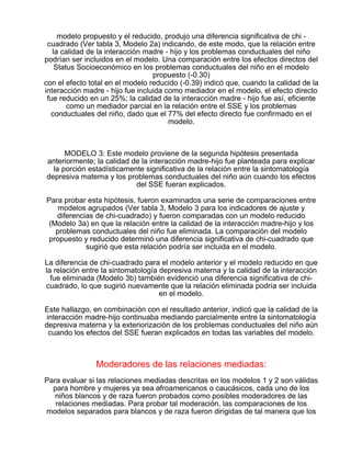 modelo propuesto y el reducido, produjo una diferencia significativa de chi cuadrado (Ver tabla 3, Modelo 2a) indicando, de este modo, que la relación entre
la calidad de la interacción madre - hijo y los problemas conductuales del niño
podrían ser incluidos en el modelo. Una comparación entre los efectos directos del
Status Socioeconómico en los problemas conductuales del niño en el modelo
propuesto (-0.30)
con el efecto total en el modelo reducido (-0.39) indicó que, cuando la calidad de la
interacción madre - hijo fue incluida como mediador en el modelo, el efecto directo
fue reducido en un 25%; la calidad de la interacción madre - hijo fue así, eficiente
como un mediador parcial en la relación entre el SSE y los problemas
conductuales del niño, dado que el 77% del efecto directo fue confirmado en el
modelo.

MODELO 3: Este modelo proviene de la segunda hipótesis presentada
anteriormente; la calidad de la interacción madre-hijo fue planteada para explicar
la porción estadísticamente significativa de la relación entre la sintomatología
depresiva materna y los problemas conductuales del niño aún cuando los efectos
del SSE fueran explicados.
Para probar esta hipótesis, fueron examinados una serie de comparaciones entre
modelos agrupados (Ver tabla 3, Modelo 3 para los indicadores de ajuste y
diferencias de chi-cuadrado) y fueron comparadas con un modelo reducido
(Modelo 3a) en que la relación entre la calidad de la interacción madre-hijo y los
problemas conductuales del niño fue eliminada. La comparación del modelo
propuesto y reducido determinó una diferencia significativa de chi-cuadrado que
sugirió que esta relación podría ser incluida en el modelo.
La diferencia de chi-cuadrado para el modelo anterior y el modelo reducido en que
la relación entre la sintomatología depresiva materna y la calidad de la interacción
fue eliminada (Modelo 3b) también evidenció una diferencia significativa de chicuadrado, lo que sugirió nuevamente que la relación eliminada podría ser incluida
en el modelo.
Este hallazgo, en combinación con el resultado anterior, indicó que la calidad de la
interacción madre-hijo continuaba mediando parcialmente entre la sintomatología
depresiva materna y la exteriorización de los problemas conductuales del niño aún
cuando los efectos del SSE fueran explicados en todas las variables del modelo.

Moderadores de las relaciones mediadas:
Para evaluar si las relaciones mediadas descritas en los modelos 1 y 2 son válidas
para hombre y mujeres ya sea afroamericanos o caucásicos, cada uno de los
niños blancos y de raza fueron probados como posibles moderadores de las
relaciones mediadas. Para probar tal moderación, las comparaciones de los
modelos separados para blancos y de raza fueron dirigidas de tal manera que los

 