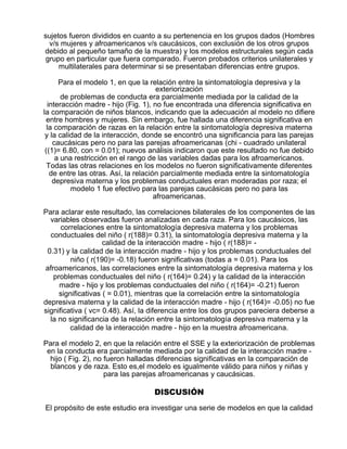 sujetos fueron divididos en cuanto a su pertenencia en los grupos dados (Hombres
v/s mujeres y afroamericanos v/s caucásicos, con exclusión de los otros grupos
debido al pequeño tamaño de la muestra) y los modelos estructurales según cada
grupo en particular que fuera comparado. Fueron probados criterios unilaterales y
multilaterales para determinar si se presentaban diferencias entre grupos.
Para el modelo 1, en que la relación entre la sintomatología depresiva y la
exteriorización
de problemas de conducta era parcialmente mediada por la calidad de la
interacción madre - hijo (Fig. 1), no fue encontrada una diferencia significativa en
la comparación de niños blancos, indicando que la adecuación al modelo no difiere
entre hombres y mujeres. Sin embargo, fue hallada una diferencia significativa en
la comparación de razas en la relación entre la sintomatología depresiva materna
y la calidad de la interacción, donde se encontró una significancia para las parejas
caucásicas pero no para las parejas afroamericanas (chi - cuadrado unilateral
((1)= 6.80, con = 0.01); nuevos análisis indicaron que este resultado no fue debido
a una restricción en el rango de las variables dadas para los afroamericanos.
Todas las otras relaciones en los modelos no fueron significativamente diferentes
de entre las otras. Así, la relación parcialmente mediada entre la sintomatología
depresiva materna y los problemas conductuales eran moderadas por raza; el
modelo 1 fue efectivo para las parejas caucásicas pero no para las
afroamericanas.
Para aclarar este resultado, las correlaciones bilaterales de los componentes de las
variables observadas fueron analizadas en cada raza. Para los caucásicos, las
correlaciones entre la sintomatología depresiva materna y los problemas
conductuales del niño ( r(188)= 0.31), la sintomatología depresiva materna y la
calidad de la interacción madre - hijo ( r(188)= 0.31) y la calidad de la interacción madre - hijo y los problemas conductuales del
niño ( r(190)= -0.18) fueron significativas (todas a = 0.01). Para los
afroamericanos, las correlaciones entre la sintomatología depresiva materna y los
problemas conductuales del niño ( r(164)= 0.24) y la calidad de la interacción
madre - hijo y los problemas conductuales del niño ( r(164)= -0.21) fueron
significativas ( = 0.01), mientras que la correlación entre la sintomatología
depresiva materna y la calidad de la interacción madre - hijo ( r(164)= -0.05) no fue
significativa ( vc= 0.48). Así, la diferencia entre los dos grupos pareciera deberse a
la no significancia de la relación entre la sintomatología depresiva materna y la
calidad de la interacción madre - hijo en la muestra afroamericana.
Para el modelo 2, en que la relación entre el SSE y la exteriorización de problemas
en la conducta era parcialmente mediada por la calidad de la interacción madre hijo ( Fig. 2), no fueron halladas diferencias significativas en la comparación de
blancos y de raza. Esto es,el modelo es igualmente válido para niños y niñas y
para las parejas afroamericanas y caucásicas.

DISCUSIÓN
El propósito de este estudio era investigar una serie de modelos en que la calidad

 