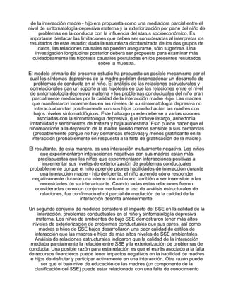 de la interacción madre - hijo era propuesta como una mediadora parcial entre el
nivel de sintomatología depresiva materna y la exteriorización por parte del niño de
problemas en la conducta con la influencia del status socioeconómico. Es
importante destacar las limitaciones que deben ser consideradas al interpretar los
resultados de este estudio; dada la naturaleza dicotomizada de los dos grupos de
datos, las relaciones causales no pueden asegurarse, sólo sugerirse. Una
investigación longitudinal posterior deberá ser propuesta para examinar más
cuidadosamente las hipótesis causales postuladas en los presentes resultados
sobre la muestra.
El modelo primario del presente estudio ha propuesto un posible mecanismo por el
cual los síntomas depresivos de la madre podrían desencadenar un desarrollo de
problemas de conducta en el niño. El análisis de las relaciones estructurales y
correlacionales dan un soporte a las hipótesis en que las relaciones entre el nivel
de sintomatología depresiva materna y los problemas conductuales del niño eran
parcialmente mediados por la calidad de la interacción madre -hijo. Las madres
que manifestaron incrementos en los niveles de su sintomatología depresiva no
interactuaban tan positivamente con sus hijos como lo hacían las madres con
bajos niveles sintomatológicos. Este hallazgo puede deberse a varias razones
asociadas con la sintomatología depresiva, que incluye letargo, anhedonia,
irritabilidad y sentimientos de tristeza y baja autoestima. Esto puede hacer que el
niñoreaccione a la depresión de la madre siendo menos sensible a sus demandas
(probablemente porque no hay demandas efectivas) y menos gratificante en la
interacción (probablemente en respuesta a la falta de gratificación de la madre).
El resultante, de esta manera, es una interacción mutuamente negativa. Los niños
que experimentaron interacciones negativas con sus madres están más
predispuestos que los niños que experimentaron interacciones positivas a
incrementar sus niveles de exteriorización de problemas conductuales
probablemente porque el niño aprende peores habilidades de interacción durante
una interacción madre - hijo deficiente, el niño aprende cómo responder
negativamente durante una interacción así como también a ser insensible a las
necesidades de su interactuante. Cuando todas estas relaciones fueron
consideradas como un conjunto mediante el uso de análisis estructurales de
relaciones, fue confirmado el rol parcial de mediación de la calidad de la
interacción descrita anteriormente.
Un segundo conjunto de modelos consideró el impacto del SSE en la calidad de la
interacción, problemas conductuales en el niño y sintomatología depresiva
materna. Los niños de ambientes de bajo SSE demostraron tener más altos
niveles de exteriorización de problemas conductuales que sus pares, así como
madres e hijos de SSE bajos desarrollaron una peor calidad de estilos de
interacción que las madres e hijos de más altos niveles de SSE ambientales.
Análisis de relaciones estructurales indicaron que la calidad de la interacción
mediaba parcialmente la relación entre SSE y la exteriorización de problemas de
conducta. Una posible razón para esta relación es que el estrés asociado a la falta
de recursos financieros puede tener impactos negativos en la habilidad de madres
e hijos de disfrutar y participar activamente en una interacción. Otra razón puede
ser que el bajo nivel de educación de las madres (un componente de la
clasificación del SSE) puede estar relacionada con una falta de conocimiento

 